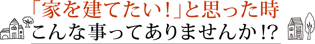 「家を建てたい！」と思った時こんな事ってありませんか！？