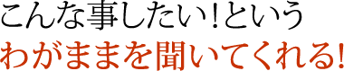 こんな事したい！というわがままを聞いてくれる！