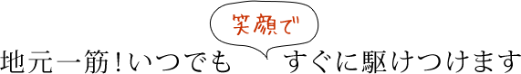 地元一筋！いつでも笑顔ですぐに駆けつけます